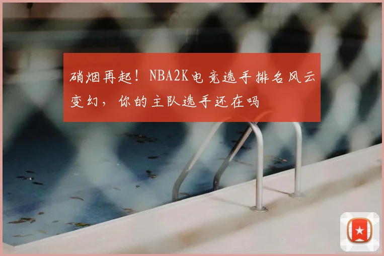 硝烟再起!NBA2K电竞选手排名风云变幻,你的主队选手还在吗