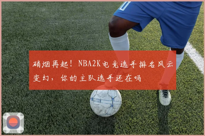 硝烟再起！NBA2K电竞选手排名风云变幻，你的主队选手还在吗