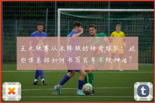 五大联赛从未降级的传奇球队：这些俱乐部如何书写百年不败神话？