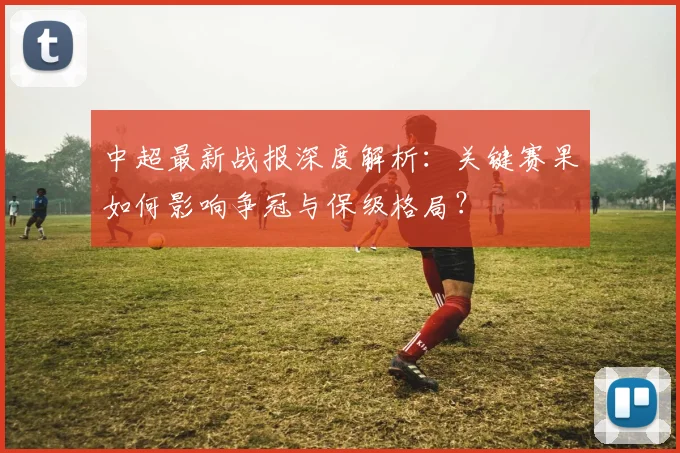 中超最新战报深度解析：关键赛果如何影响争冠与保级格局？