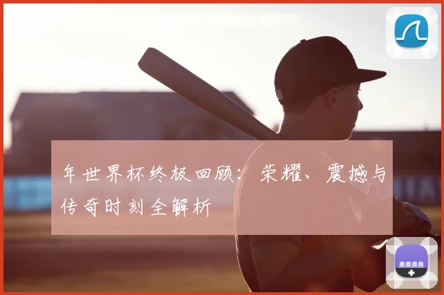 年世界杯终极回顾:荣耀、震撼与传奇时刻全解析