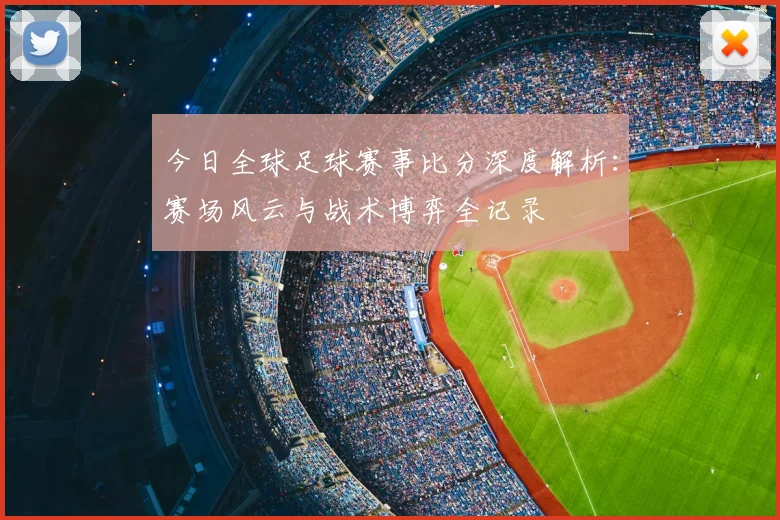 今日全球足球赛事比分深度解析:赛场风云与战术博弈全记录